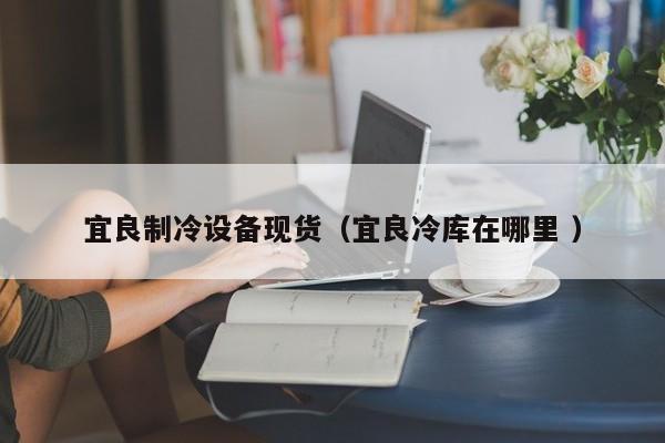 宜良制冷設(shè)備現(xiàn)貨（宜良冷庫在哪里 ）