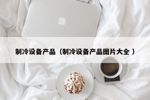 制冷設(shè)備產(chǎn)品（制冷設(shè)備產(chǎn)品圖片大全 ）