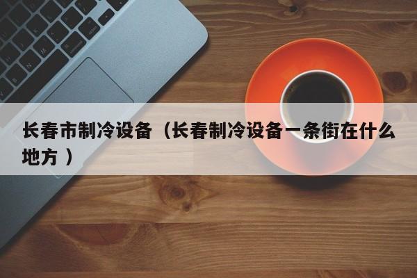 長春市制冷設備（長春制冷設備一條街在什么地方 ）