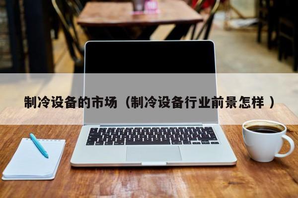 制冷設備的市場（制冷設備行業前景怎樣 ）